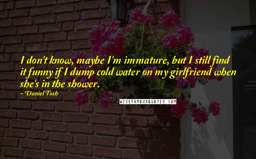 Daniel Tosh Quotes: I don't know, maybe I'm immature, but I still find it funny if I dump cold water on my girlfriend when she's in the shower.