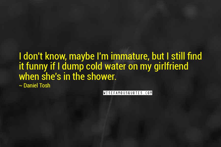 Daniel Tosh Quotes: I don't know, maybe I'm immature, but I still find it funny if I dump cold water on my girlfriend when she's in the shower.