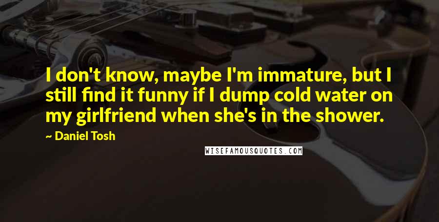 Daniel Tosh Quotes: I don't know, maybe I'm immature, but I still find it funny if I dump cold water on my girlfriend when she's in the shower.