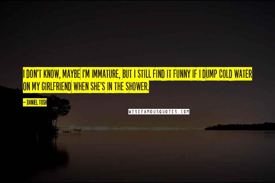 Daniel Tosh Quotes: I don't know, maybe I'm immature, but I still find it funny if I dump cold water on my girlfriend when she's in the shower.