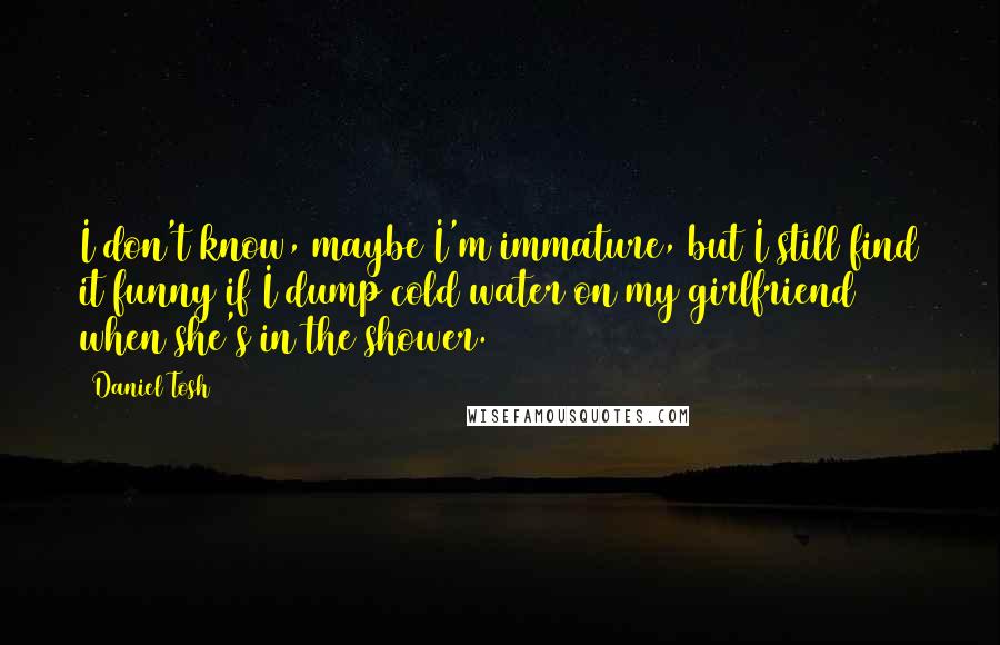 Daniel Tosh Quotes: I don't know, maybe I'm immature, but I still find it funny if I dump cold water on my girlfriend when she's in the shower.