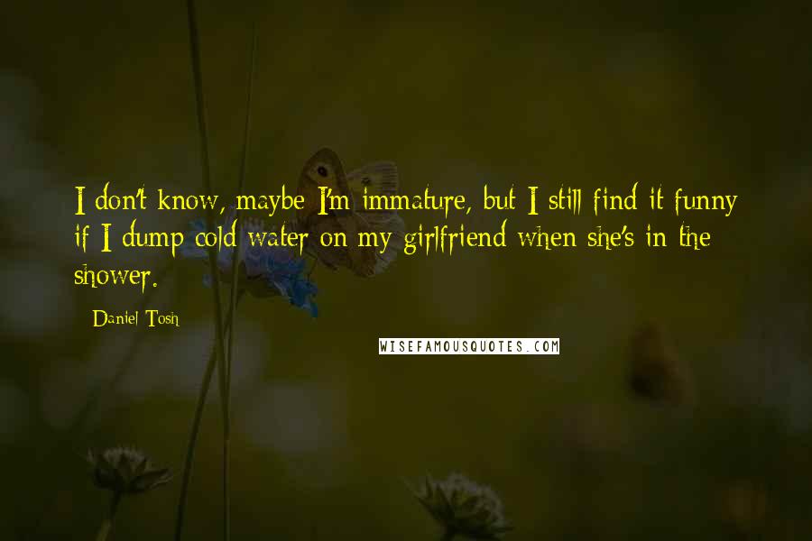 Daniel Tosh Quotes: I don't know, maybe I'm immature, but I still find it funny if I dump cold water on my girlfriend when she's in the shower.