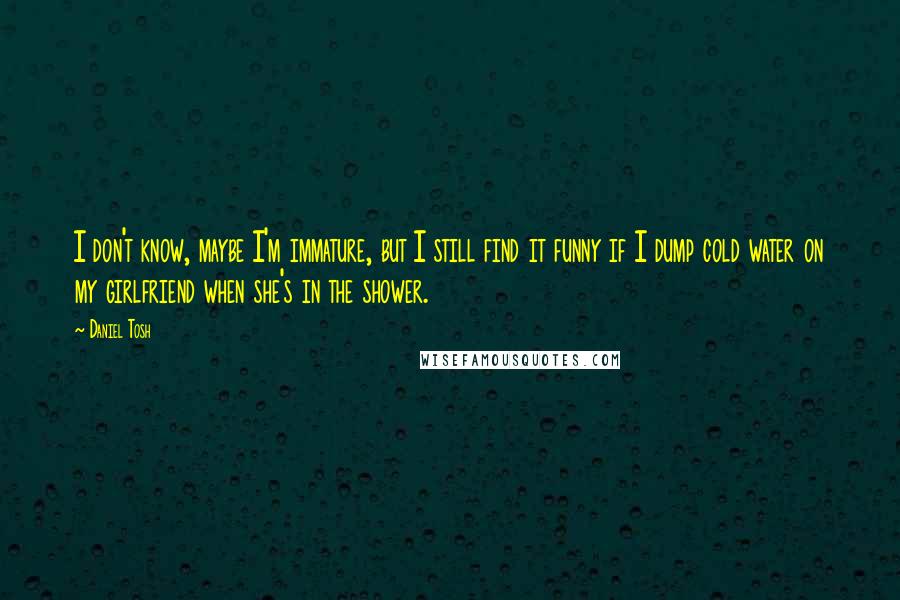 Daniel Tosh Quotes: I don't know, maybe I'm immature, but I still find it funny if I dump cold water on my girlfriend when she's in the shower.