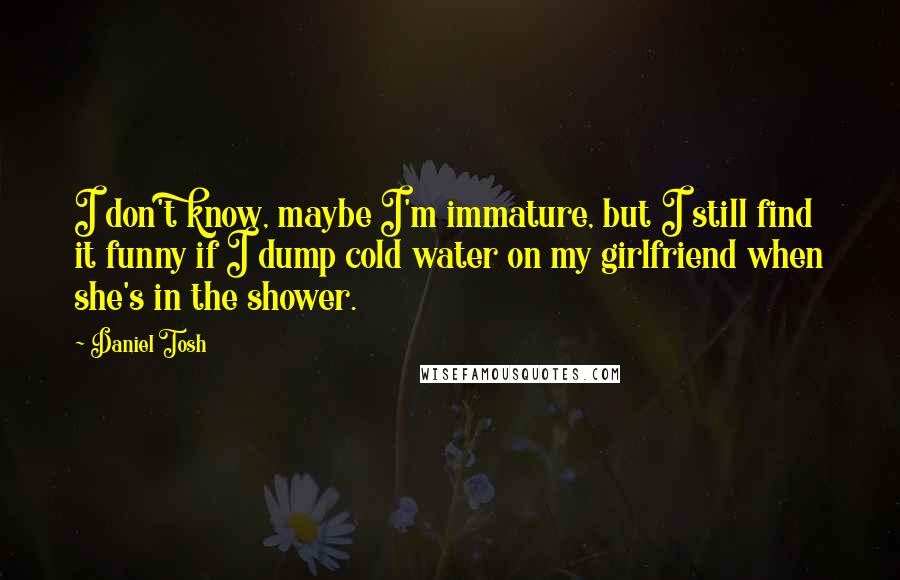 Daniel Tosh Quotes: I don't know, maybe I'm immature, but I still find it funny if I dump cold water on my girlfriend when she's in the shower.