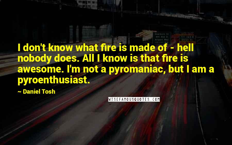 Daniel Tosh Quotes: I don't know what fire is made of - hell nobody does. All I know is that fire is awesome. I'm not a pyromaniac, but I am a pyroenthusiast.