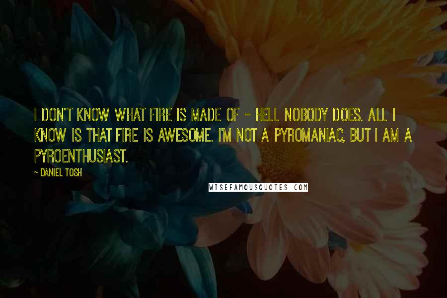 Daniel Tosh Quotes: I don't know what fire is made of - hell nobody does. All I know is that fire is awesome. I'm not a pyromaniac, but I am a pyroenthusiast.