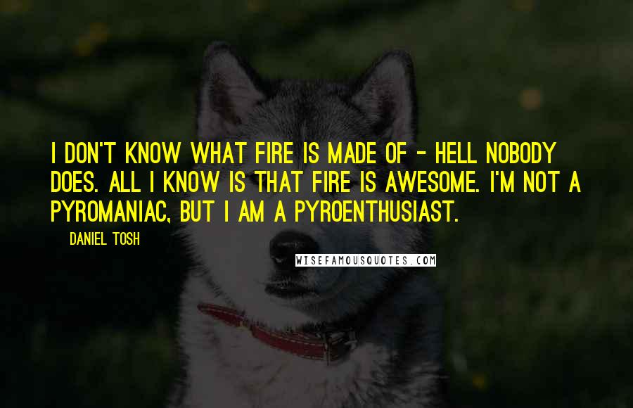 Daniel Tosh Quotes: I don't know what fire is made of - hell nobody does. All I know is that fire is awesome. I'm not a pyromaniac, but I am a pyroenthusiast.