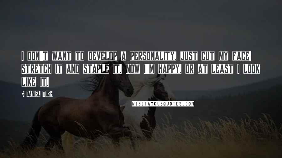 Daniel Tosh Quotes: I don't want to develop a personality, just cut my face! Stretch it and staple it. Now I'm happy, or at least I look like it.