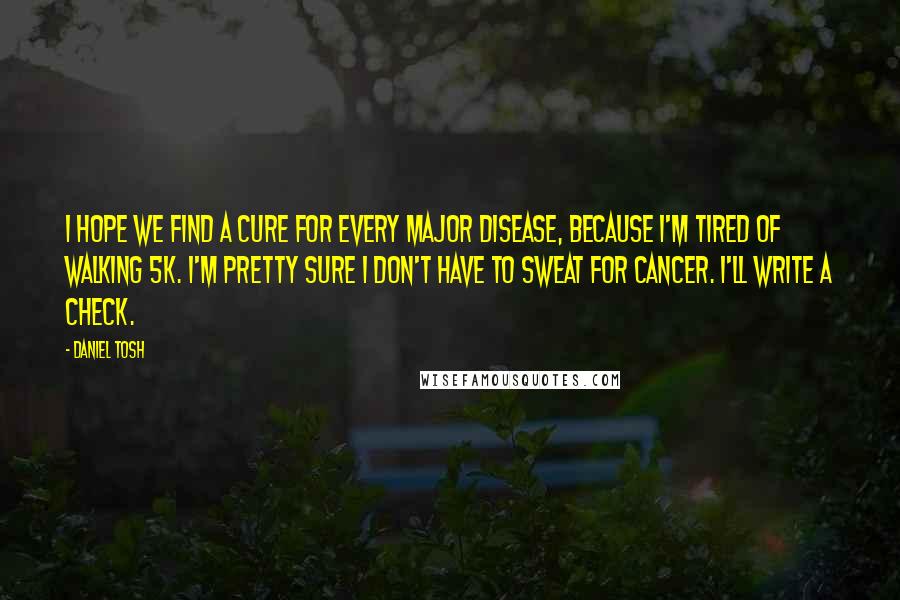 Daniel Tosh Quotes: I hope we find a cure for every major disease, because I'm tired of walking 5K. I'm pretty sure I don't have to sweat for cancer. I'll write a check.