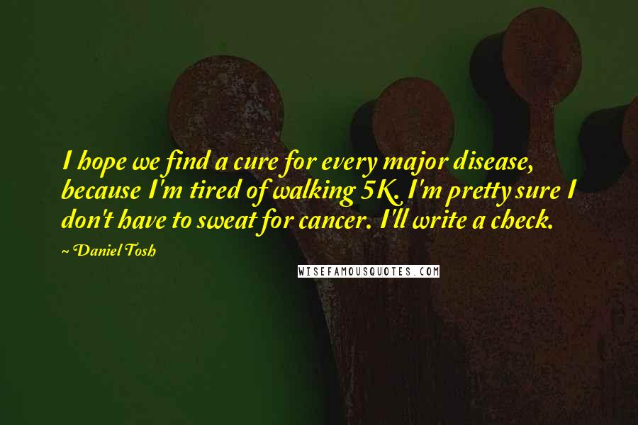 Daniel Tosh Quotes: I hope we find a cure for every major disease, because I'm tired of walking 5K. I'm pretty sure I don't have to sweat for cancer. I'll write a check.