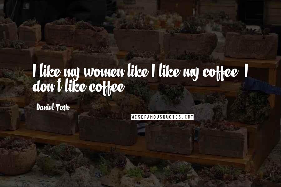 Daniel Tosh Quotes: I like my women like I like my coffee. I don't like coffee.