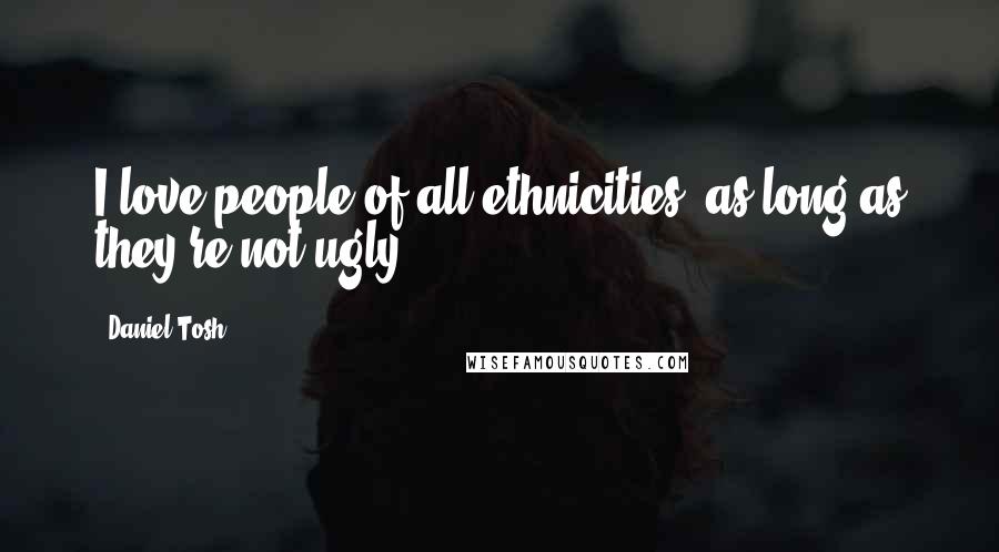 Daniel Tosh Quotes: I love people of all ethnicities, as long as they're not ugly.