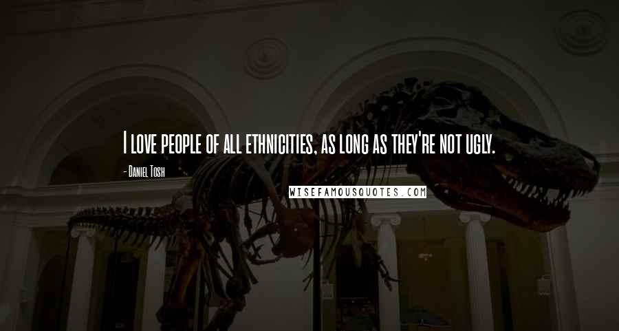 Daniel Tosh Quotes: I love people of all ethnicities, as long as they're not ugly.