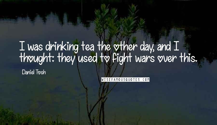 Daniel Tosh Quotes: I was drinking tea the other day, and I thought: they used to fight wars over this.