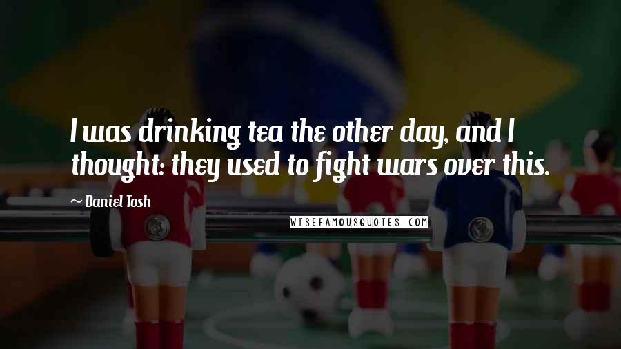 Daniel Tosh Quotes: I was drinking tea the other day, and I thought: they used to fight wars over this.