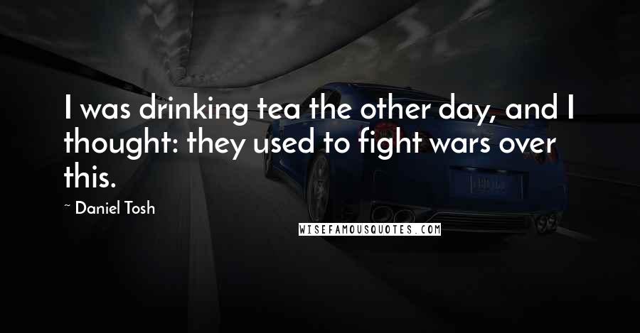 Daniel Tosh Quotes: I was drinking tea the other day, and I thought: they used to fight wars over this.
