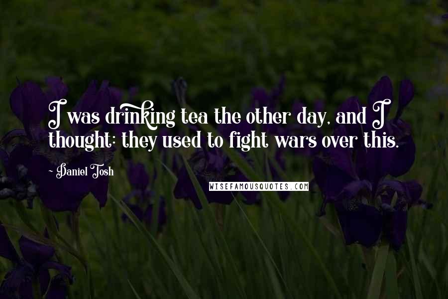 Daniel Tosh Quotes: I was drinking tea the other day, and I thought: they used to fight wars over this.