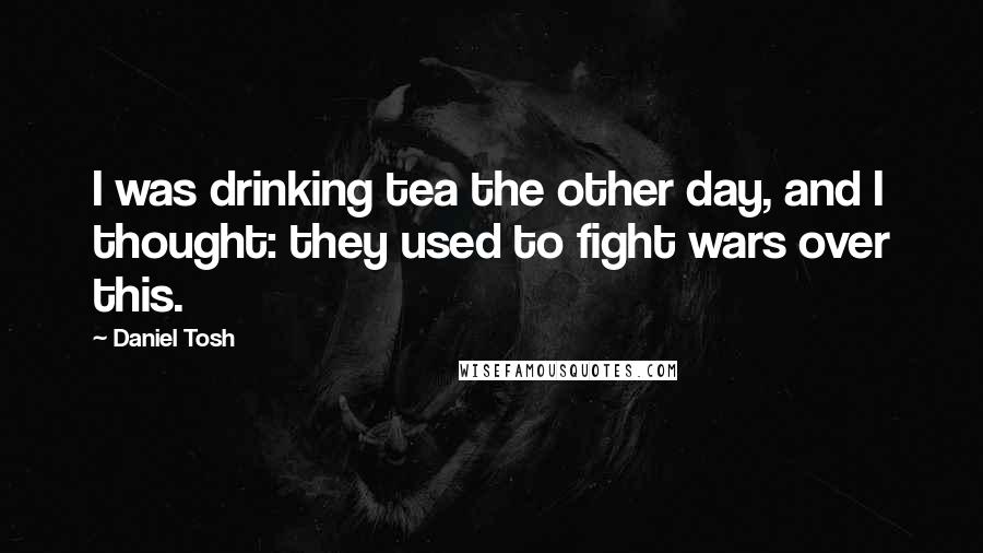 Daniel Tosh Quotes: I was drinking tea the other day, and I thought: they used to fight wars over this.