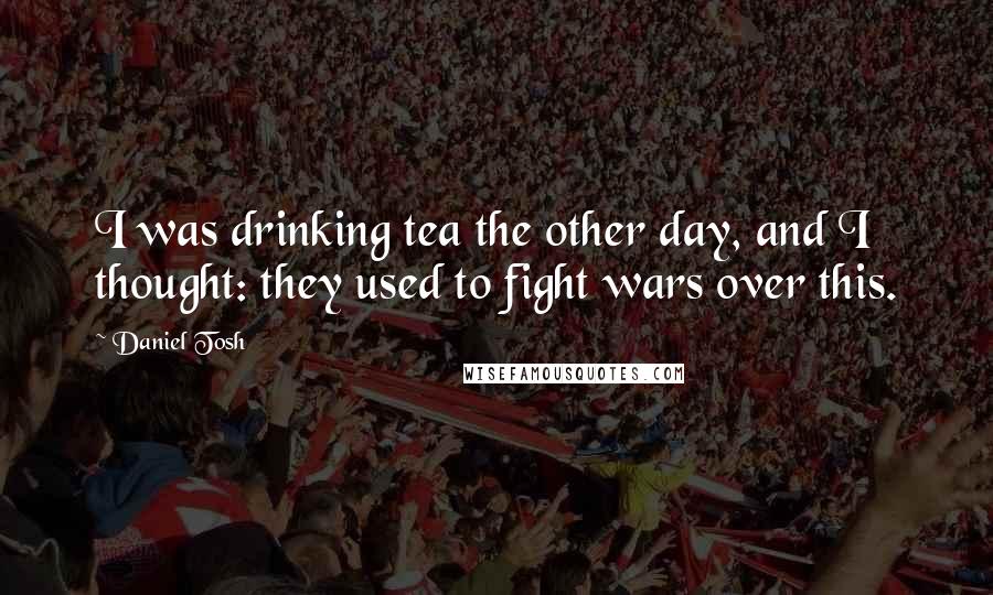 Daniel Tosh Quotes: I was drinking tea the other day, and I thought: they used to fight wars over this.