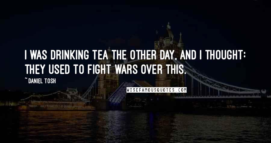 Daniel Tosh Quotes: I was drinking tea the other day, and I thought: they used to fight wars over this.