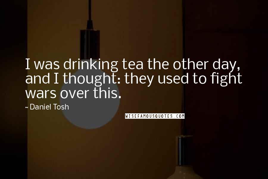 Daniel Tosh Quotes: I was drinking tea the other day, and I thought: they used to fight wars over this.
