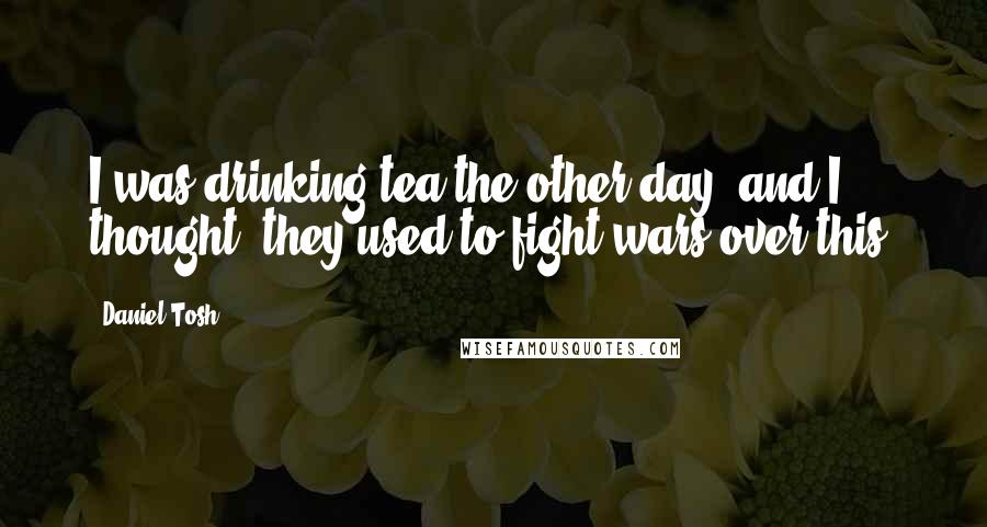 Daniel Tosh Quotes: I was drinking tea the other day, and I thought: they used to fight wars over this.