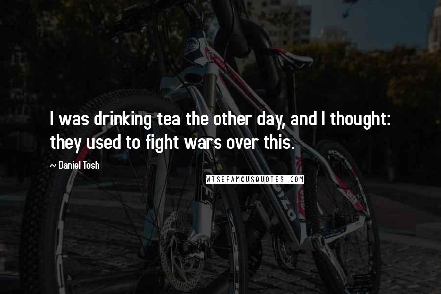 Daniel Tosh Quotes: I was drinking tea the other day, and I thought: they used to fight wars over this.