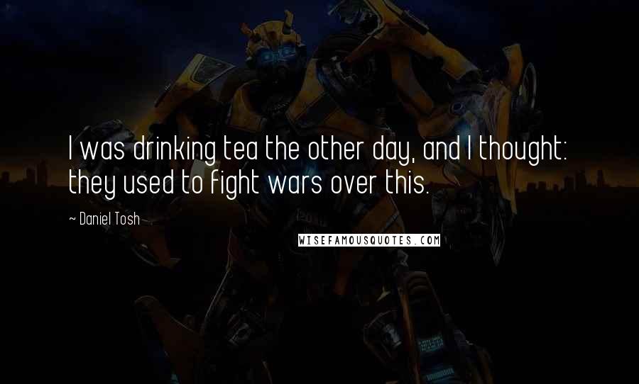 Daniel Tosh Quotes: I was drinking tea the other day, and I thought: they used to fight wars over this.