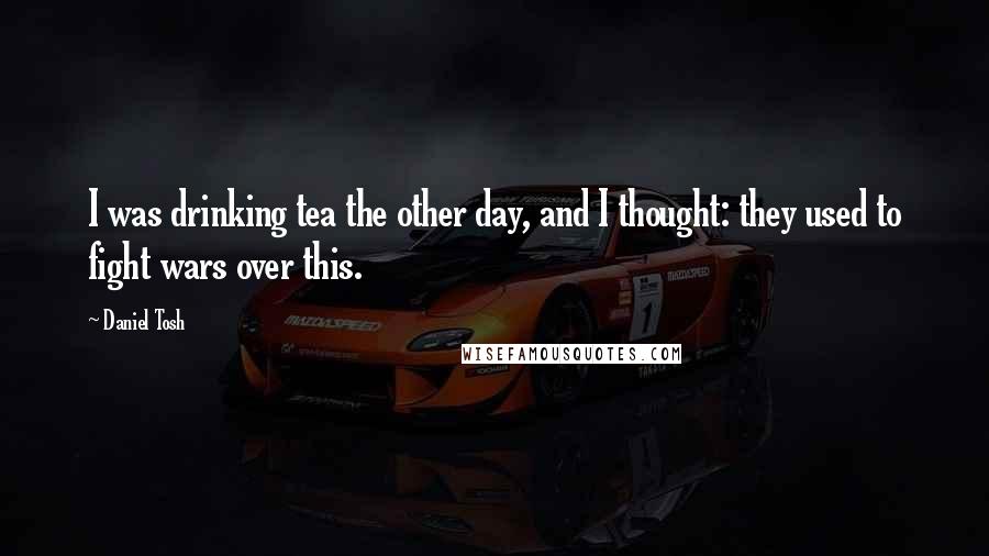 Daniel Tosh Quotes: I was drinking tea the other day, and I thought: they used to fight wars over this.