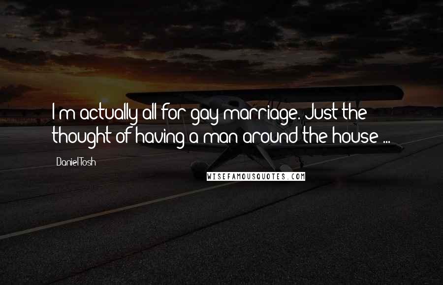 Daniel Tosh Quotes: I'm actually all for gay marriage. Just the thought of having a man around the house ...