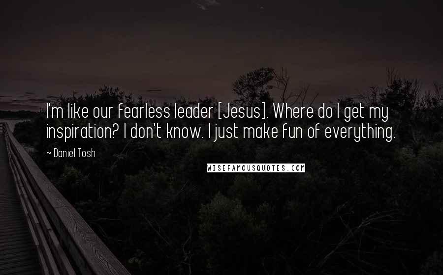 Daniel Tosh Quotes: I'm like our fearless leader [Jesus]. Where do I get my inspiration? I don't know. I just make fun of everything.