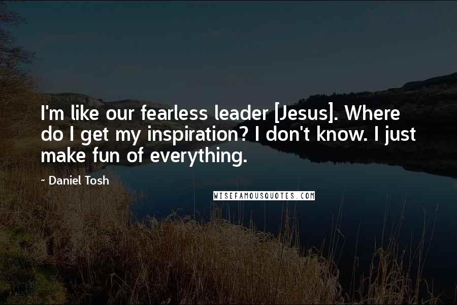 Daniel Tosh Quotes: I'm like our fearless leader [Jesus]. Where do I get my inspiration? I don't know. I just make fun of everything.