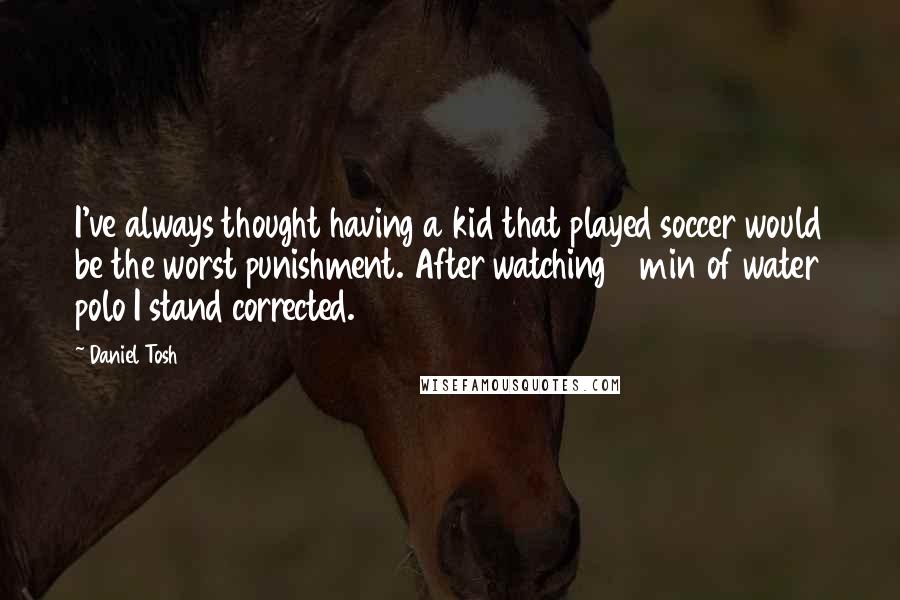 Daniel Tosh Quotes: I've always thought having a kid that played soccer would be the worst punishment. After watching 3 min of water polo I stand corrected.