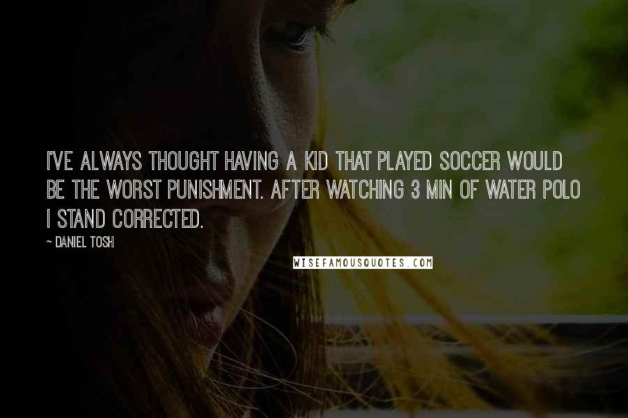 Daniel Tosh Quotes: I've always thought having a kid that played soccer would be the worst punishment. After watching 3 min of water polo I stand corrected.