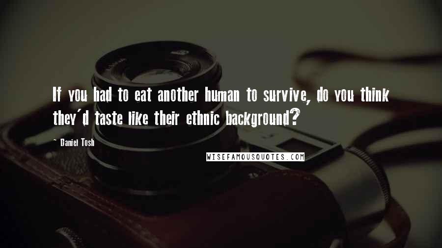 Daniel Tosh Quotes: If you had to eat another human to survive, do you think they'd taste like their ethnic background?