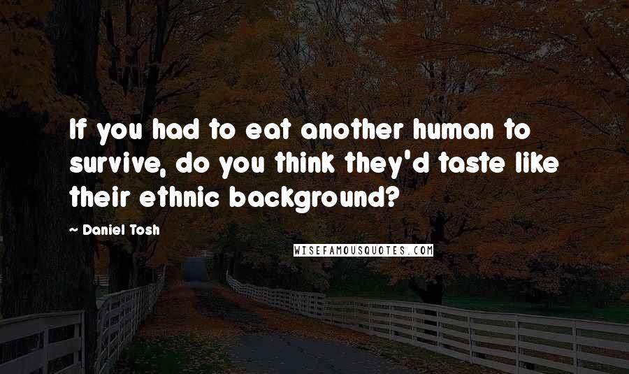 Daniel Tosh Quotes: If you had to eat another human to survive, do you think they'd taste like their ethnic background?