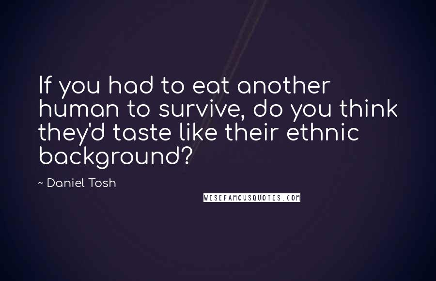 Daniel Tosh Quotes: If you had to eat another human to survive, do you think they'd taste like their ethnic background?