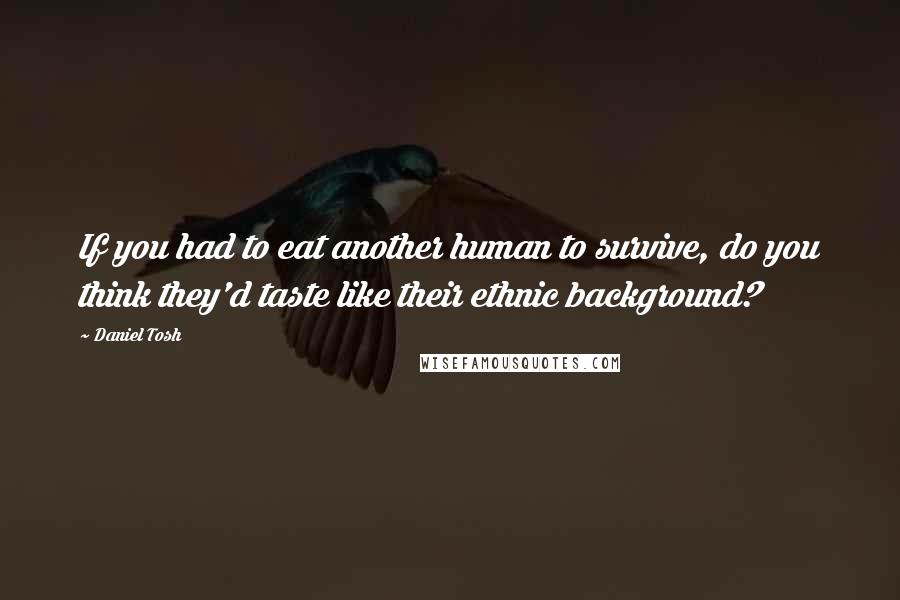 Daniel Tosh Quotes: If you had to eat another human to survive, do you think they'd taste like their ethnic background?