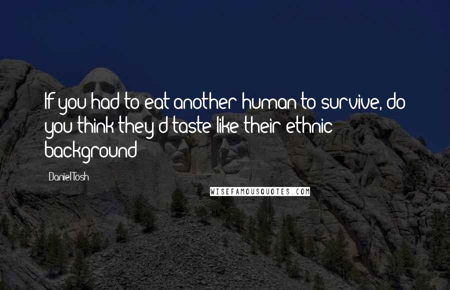 Daniel Tosh Quotes: If you had to eat another human to survive, do you think they'd taste like their ethnic background?