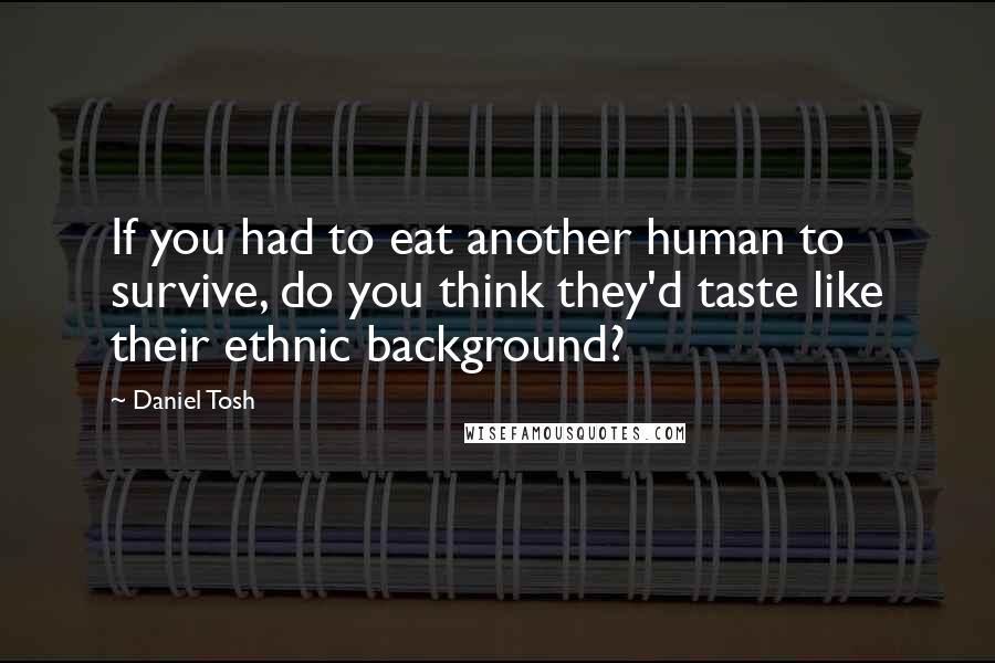 Daniel Tosh Quotes: If you had to eat another human to survive, do you think they'd taste like their ethnic background?