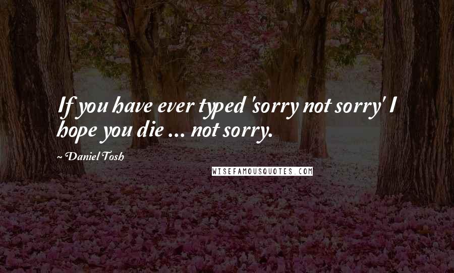 Daniel Tosh Quotes: If you have ever typed 'sorry not sorry' I hope you die ... not sorry.