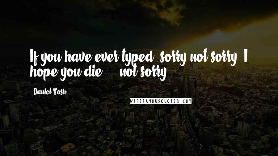 Daniel Tosh Quotes: If you have ever typed 'sorry not sorry' I hope you die ... not sorry.