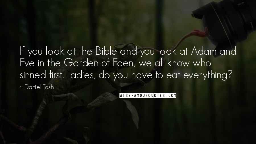 Daniel Tosh Quotes: If you look at the Bible and you look at Adam and Eve in the Garden of Eden, we all know who sinned first. Ladies, do you have to eat everything?