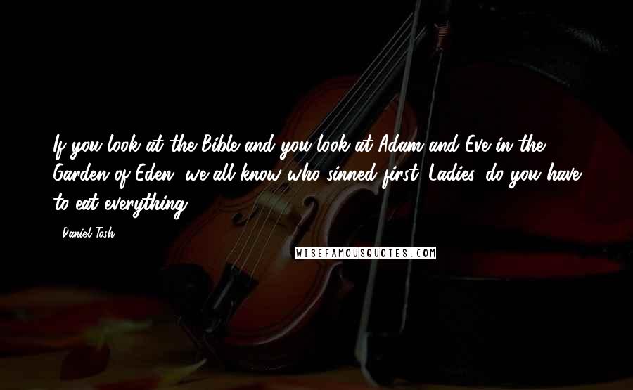 Daniel Tosh Quotes: If you look at the Bible and you look at Adam and Eve in the Garden of Eden, we all know who sinned first. Ladies, do you have to eat everything?