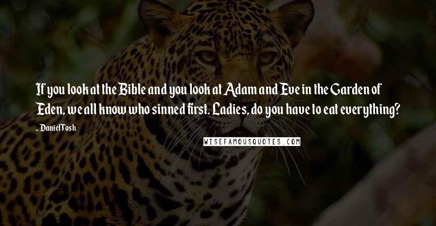 Daniel Tosh Quotes: If you look at the Bible and you look at Adam and Eve in the Garden of Eden, we all know who sinned first. Ladies, do you have to eat everything?