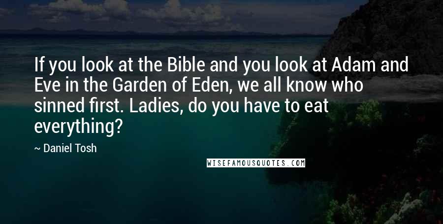 Daniel Tosh Quotes: If you look at the Bible and you look at Adam and Eve in the Garden of Eden, we all know who sinned first. Ladies, do you have to eat everything?