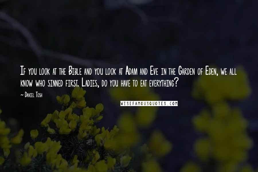 Daniel Tosh Quotes: If you look at the Bible and you look at Adam and Eve in the Garden of Eden, we all know who sinned first. Ladies, do you have to eat everything?