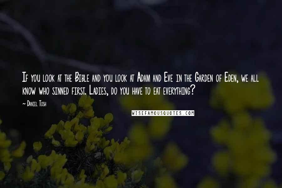 Daniel Tosh Quotes: If you look at the Bible and you look at Adam and Eve in the Garden of Eden, we all know who sinned first. Ladies, do you have to eat everything?