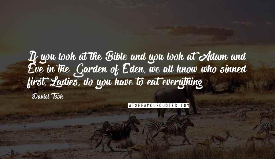 Daniel Tosh Quotes: If you look at the Bible and you look at Adam and Eve in the Garden of Eden, we all know who sinned first. Ladies, do you have to eat everything?