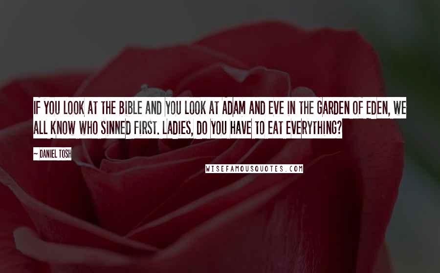 Daniel Tosh Quotes: If you look at the Bible and you look at Adam and Eve in the Garden of Eden, we all know who sinned first. Ladies, do you have to eat everything?